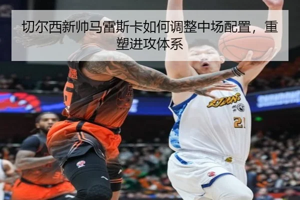 切尔西新帅马雷斯卡如何调整中场配置，重塑进攻体系